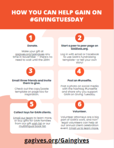 How You Can Help GAIN on #GivingTuesday | 1. Donate. Make your gift at gagives.org/gaingives any time in November — there's no need to wait until the 28th! | 2. Start a peer to peer page on GAGives.org. Log in with email or Facebook to use GAIN’s fundraising template—or tell your own story! | 3. Email three friends and invite them to give. Check out the copy/paste template on page two for inspiration. | 4. Post an #unselfie. Post a photo on social media with the hashtag #unselfie and share why you support GAIN on Giving Tuesday. | 5. Collect toys for GAIN clients. Email our team to learn more, or buy gifts for GAIN families from our gift wish list or our multilingual book list. | 6. Volunteer. Volunteer attorneys are a big part of GAIN's work, and non-legal volunteers can help at our annual client celebration event. Email us to learn more.